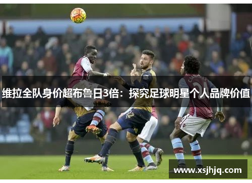 维拉全队身价超布鲁日3倍：探究足球明星个人品牌价值