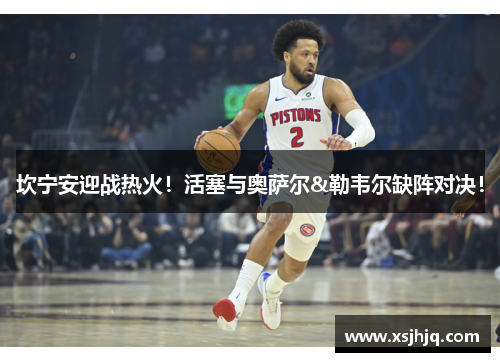 坎宁安迎战热火！活塞与奥萨尔&勒韦尔缺阵对决！